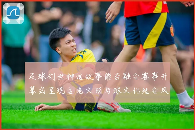 足球创世神话故事能否融合赛事开幕式呈现古老文明与球文化结合风格