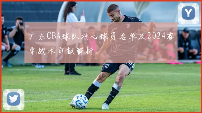 广东CBA球队核心球员名单及2024赛季战术贡献解析