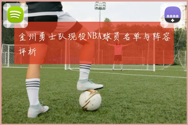 金州勇士队现役NBA球员名单与阵容评析