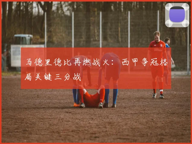 马德里德比再燃战火：西甲争冠格局关键三分战