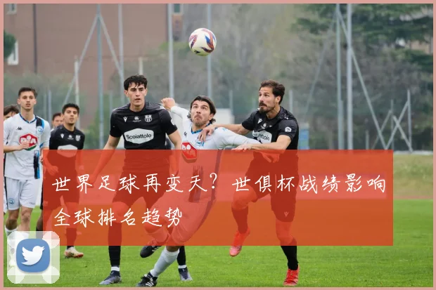 世界足球再变天？世俱杯战绩影响全球排名趋势