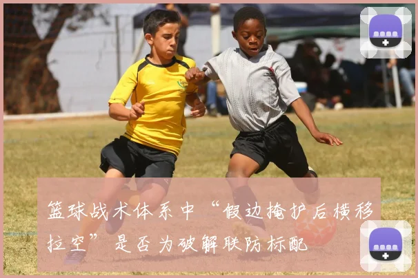 篮球战术体系中“假边掩护后横移拉空”是否为破解联防标配
