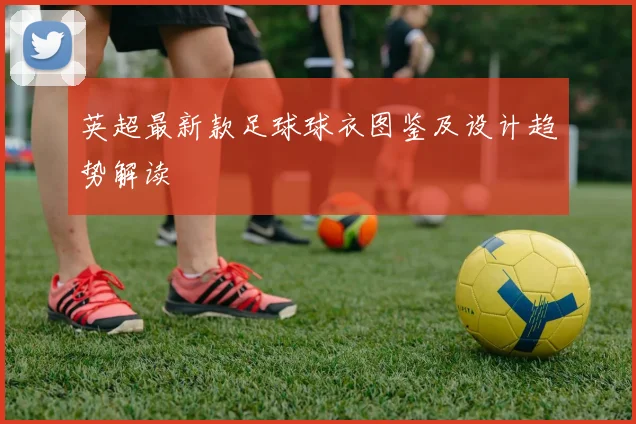 英超最新款足球球衣图鉴及设计趋势解读